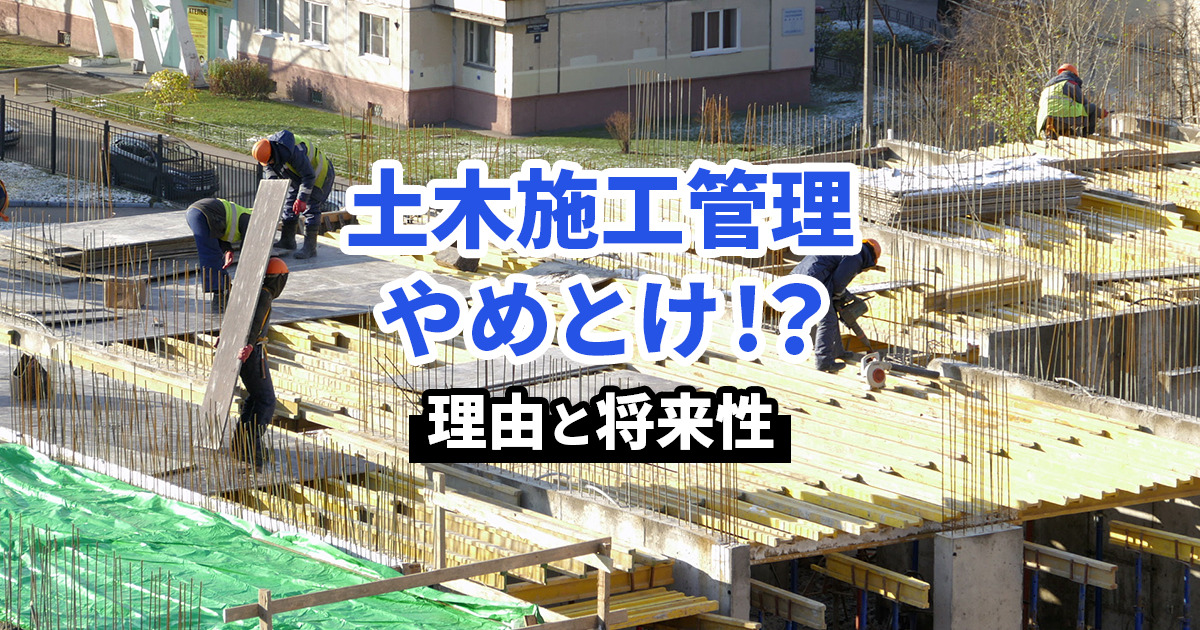 土木施工管理はなぜやめとけと言われる？理由と将来性を解説